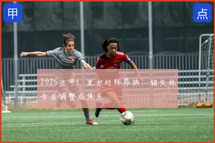 2026法甲:里尔对阵昂热,错失机会后调整成焦点